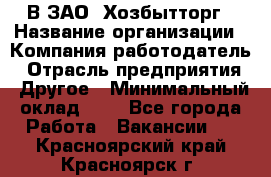 В ЗАО "Хозбытторг › Название организации ­ Компания-работодатель › Отрасль предприятия ­ Другое › Минимальный оклад ­ 1 - Все города Работа » Вакансии   . Красноярский край,Красноярск г.